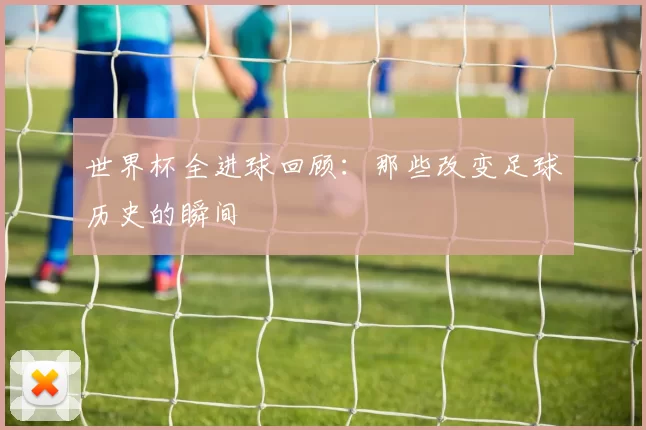 世界杯全进球回顾：那些改变足球历史的瞬间
