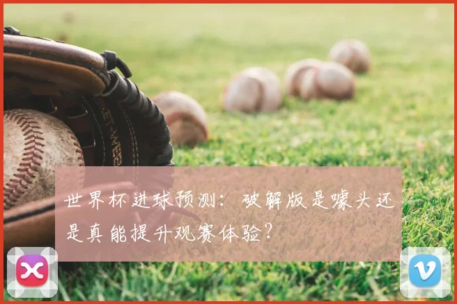 世界杯进球预测：破解版是噱头还是真能提升观赛体验？