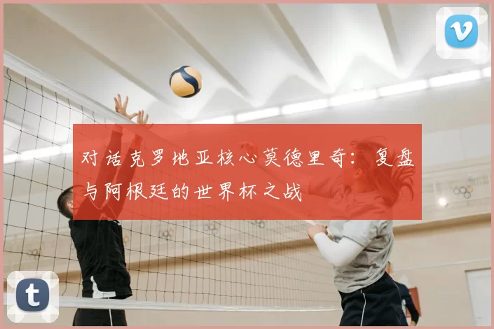 对话克罗地亚核心莫德里奇:复盘与阿根廷的世界杯之战