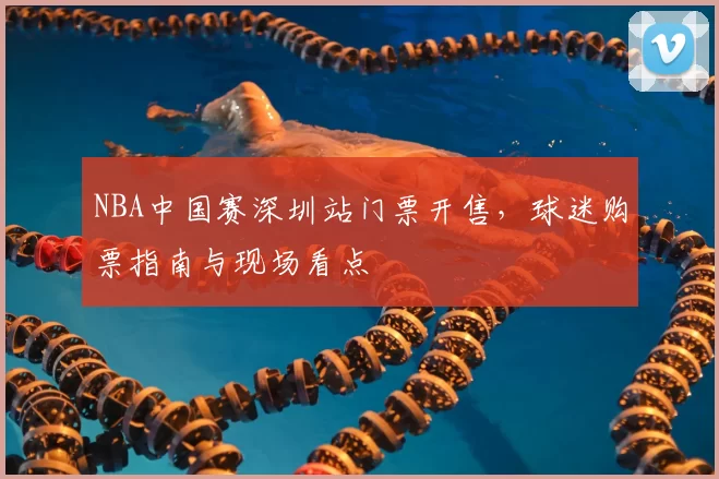 NBA中国赛深圳站门票开售,球迷购票指南与现场看点