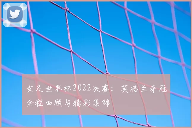 女足世界杯2022决赛：英格兰夺冠全程回顾与精彩集锦