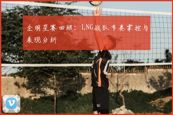 全明星赛回顾：LNG战队节奏掌控与表现分析