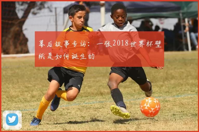 幕后故事专访：一张2018世界杯壁纸是如何诞生的