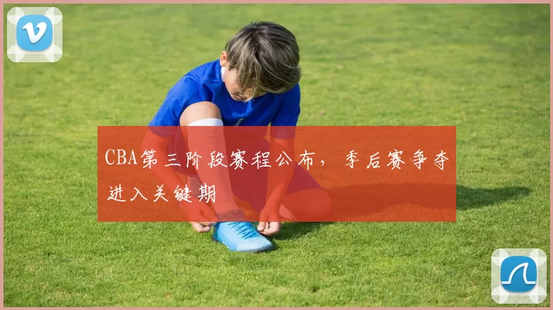 CBA第三阶段赛程公布，季后赛争夺进入关键期