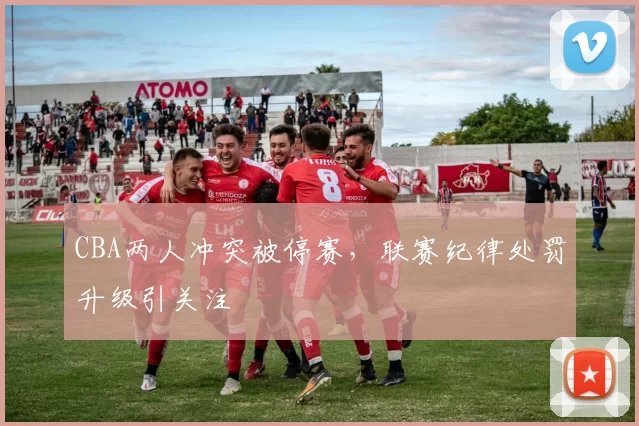 CBA两人冲突被停赛，联赛纪律处罚升级引关注