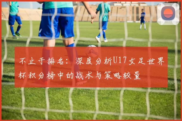 不止于排名：深度分析U17女足世界杯积分榜中的战术与策略较量
