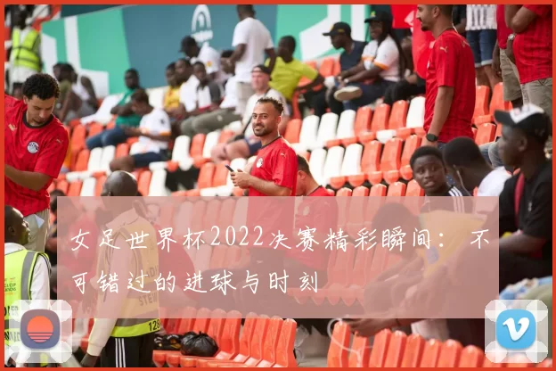 女足世界杯2022决赛精彩瞬间:不可错过的进球与时刻