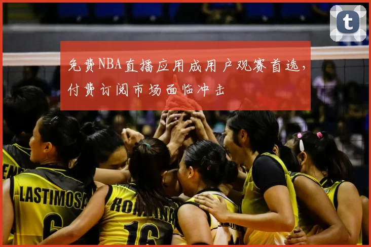 免费NBA直播应用成用户观赛首选，付费订阅市场面临冲击