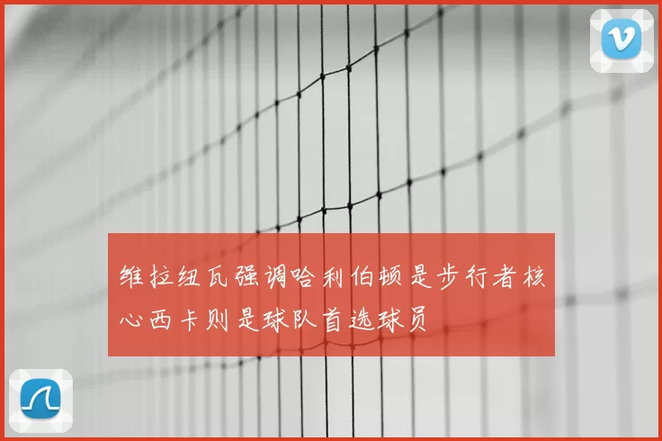 维拉纽瓦强调哈利伯顿是步行者核心西卡则是球队首选球员