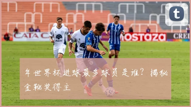 年世界杯进球最多球员是谁？揭秘金靴奖得主
